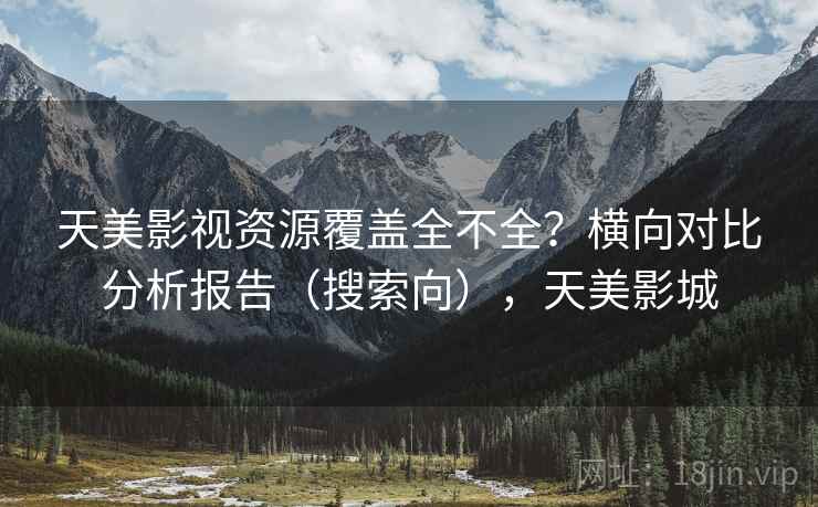天美影视资源覆盖全不全？横向对比分析报告（搜索向），天美影城
