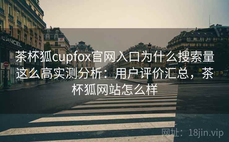 茶杯狐cupfox官网入口为什么搜索量这么高实测分析：用户评价汇总，茶杯狐网站怎么样