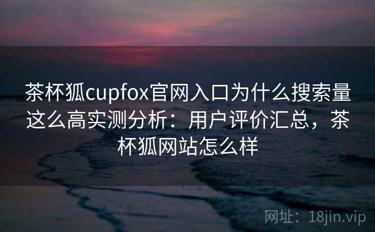 茶杯狐cupfox官网入口为什么搜索量这么高实测分析：用户评价汇总，茶杯狐网站怎么样