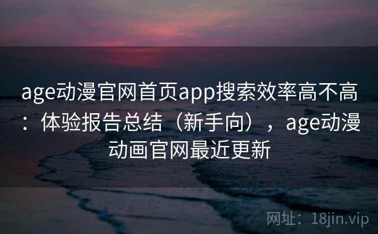 age动漫官网首页app搜索效率高不高：体验报告总结（新手向），age动漫动画官网最近更新