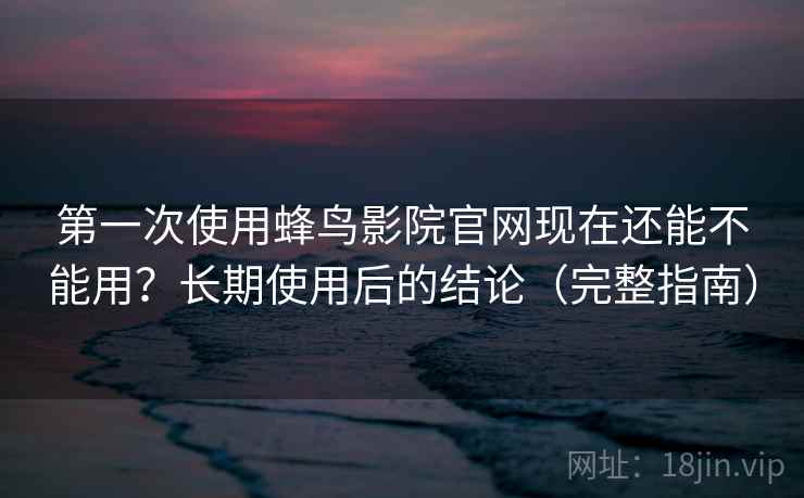第一次使用蜂鸟影院官网现在还能不能用？长期使用后的结论（完整指南）