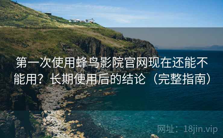 第一次使用蜂鸟影院官网现在还能不能用？长期使用后的结论（完整指南）