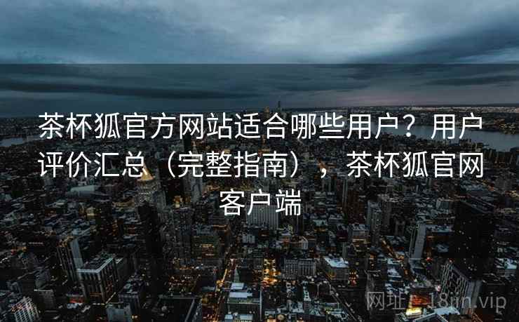 茶杯狐官方网站适合哪些用户？用户评价汇总（完整指南），茶杯狐官网客户端