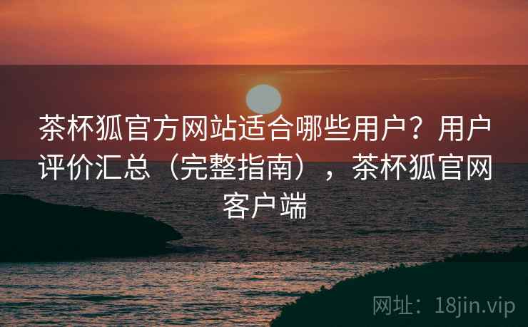 茶杯狐官方网站适合哪些用户？用户评价汇总（完整指南），茶杯狐官网客户端