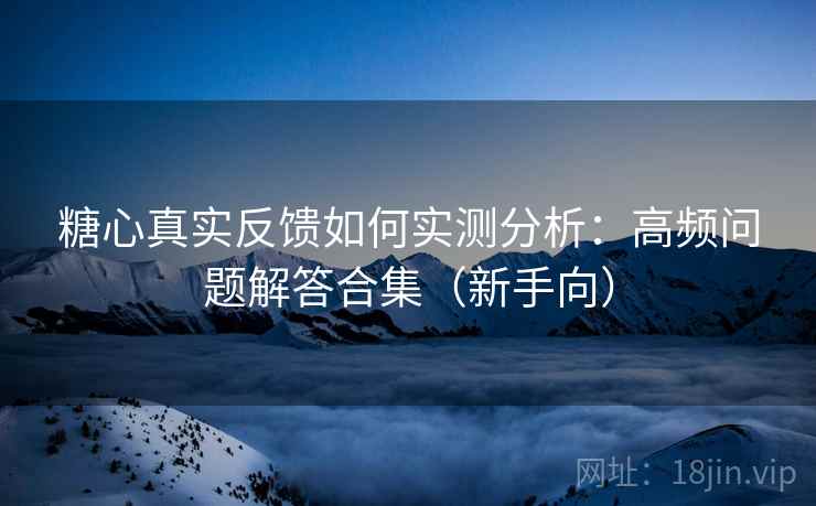 糖心真实反馈如何实测分析：高频问题解答合集（新手向）
