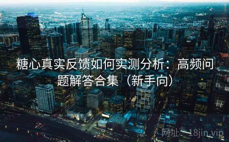 糖心真实反馈如何实测分析：高频问题解答合集（新手向）