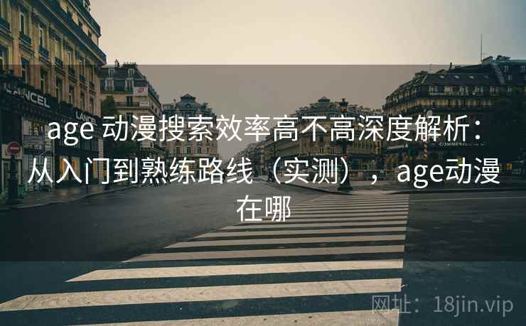 age 动漫搜索效率高不高深度解析：从入门到熟练路线（实测），age动漫在哪