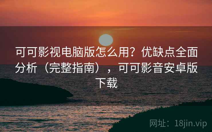 可可影视电脑版怎么用？优缺点全面分析（完整指南），可可影音安卓版下载
