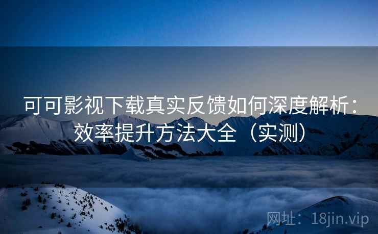 可可影视下载真实反馈如何深度解析：效率提升方法大全（实测）