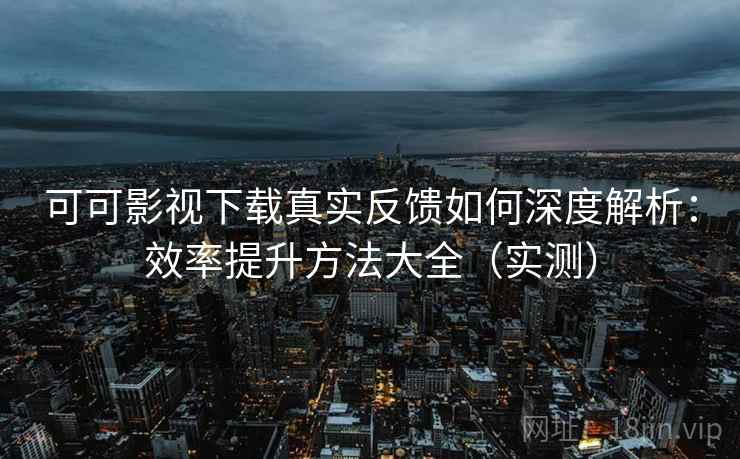 可可影视下载真实反馈如何深度解析：效率提升方法大全（实测）