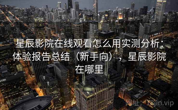 星辰影院在线观看怎么用实测分析：体验报告总结（新手向），星辰影院在哪里