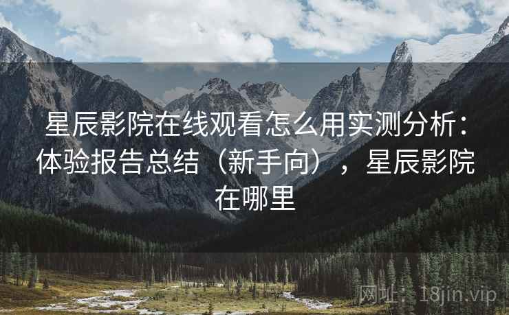 星辰影院在线观看怎么用实测分析：体验报告总结（新手向），星辰影院在哪里