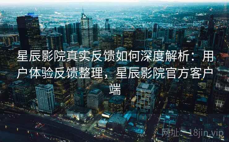 星辰影院真实反馈如何深度解析：用户体验反馈整理，星辰影院官方客户端