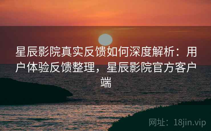 星辰影院真实反馈如何深度解析：用户体验反馈整理，星辰影院官方客户端