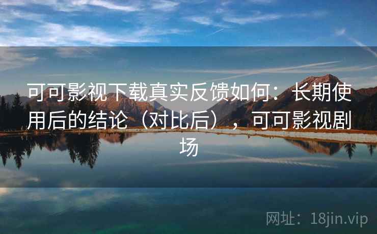 可可影视下载真实反馈如何：长期使用后的结论（对比后），可可影视剧场