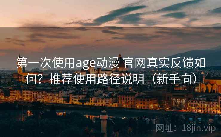 第一次使用age动漫 官网真实反馈如何？推荐使用路径说明（新手向）