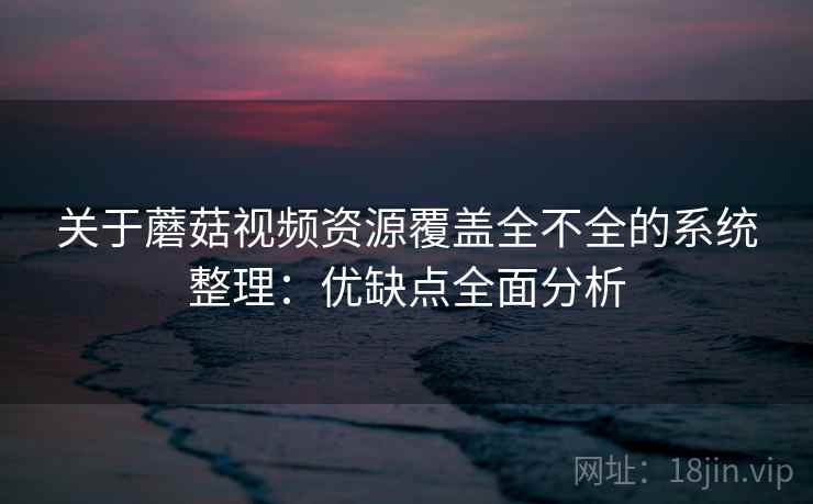 关于蘑菇视频资源覆盖全不全的系统整理：优缺点全面分析