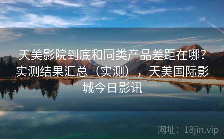 天美影院到底和同类产品差距在哪？实测结果汇总（实测），天美国际影城今日影讯