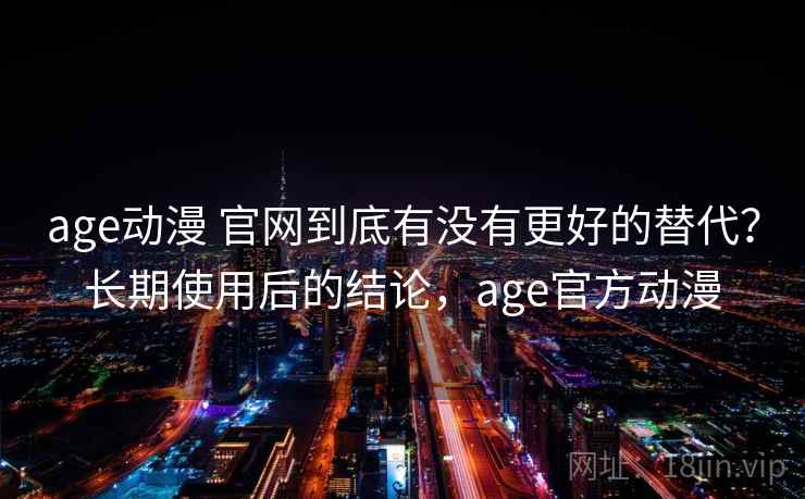 age动漫 官网到底有没有更好的替代？长期使用后的结论，age官方动漫