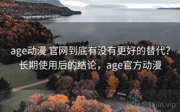age动漫 官网到底有没有更好的替代？长期使用后的结论，age官方动漫