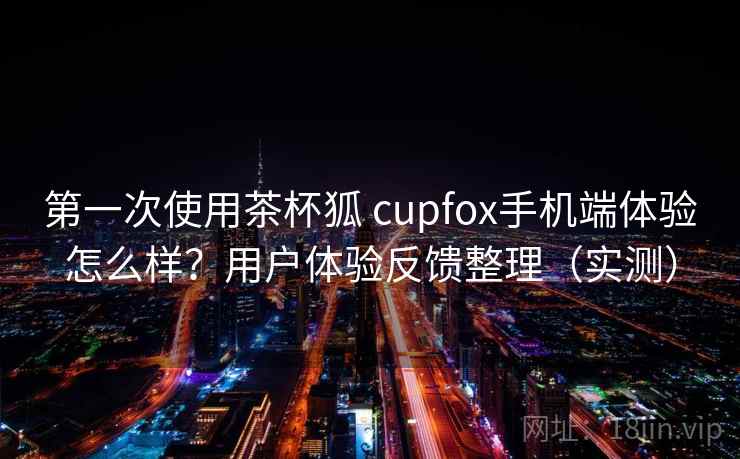 第一次使用茶杯狐 cupfox手机端体验怎么样？用户体验反馈整理（实测）