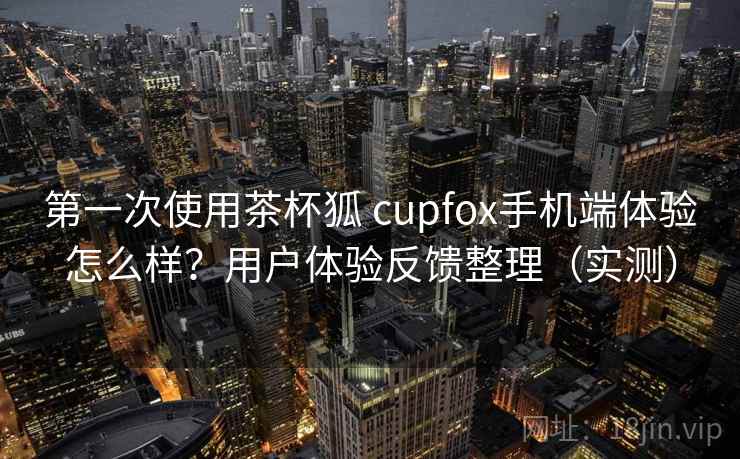 第一次使用茶杯狐 cupfox手机端体验怎么样？用户体验反馈整理（实测）