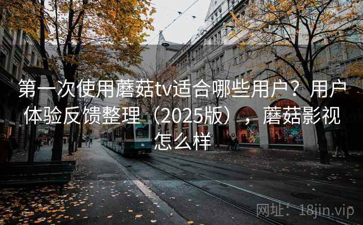 第一次使用蘑菇tv适合哪些用户？用户体验反馈整理（2025版），蘑菇影视怎么样