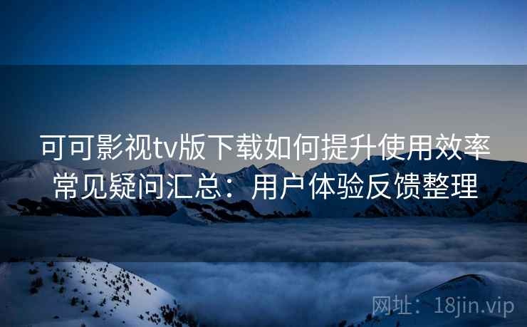 可可影视tv版下载如何提升使用效率常见疑问汇总：用户体验反馈整理