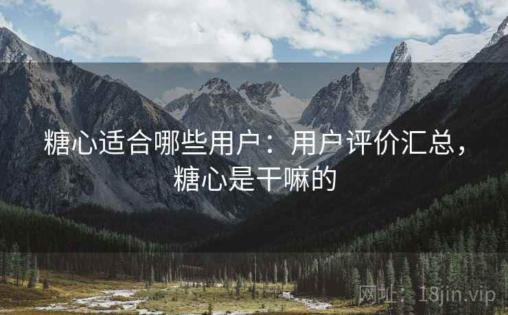 糖心适合哪些用户：用户评价汇总，糖心是干嘛的