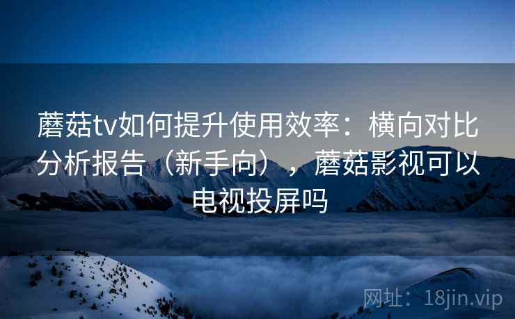 蘑菇tv如何提升使用效率：横向对比分析报告（新手向），蘑菇影视可以电视投屏吗
