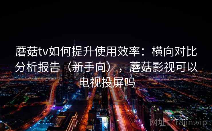 蘑菇tv如何提升使用效率：横向对比分析报告（新手向），蘑菇影视可以电视投屏吗