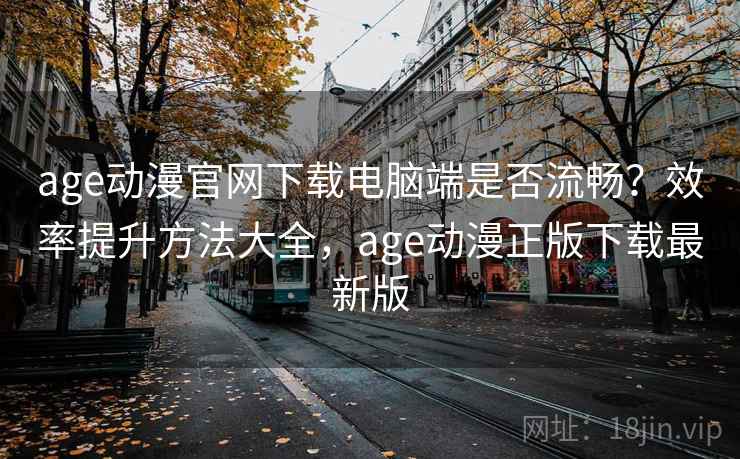 age动漫官网下载电脑端是否流畅？效率提升方法大全，age动漫正版下载最新版