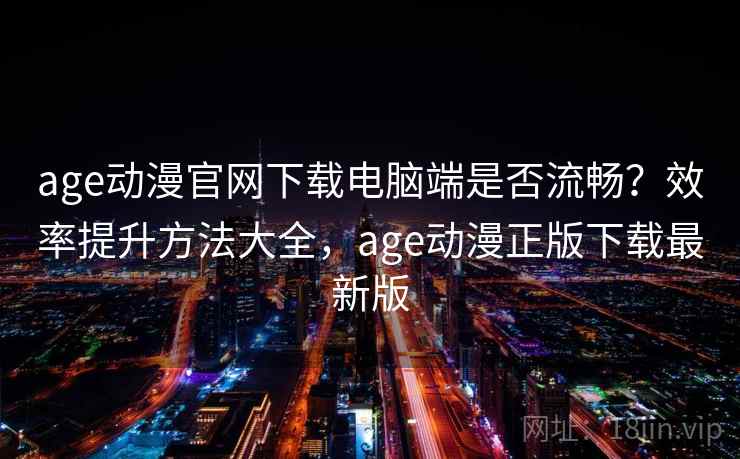 age动漫官网下载电脑端是否流畅？效率提升方法大全，age动漫正版下载最新版