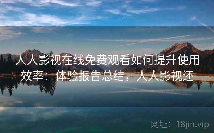 人人影视在线免费观看如何提升使用效率：体验报告总结，人人影视还