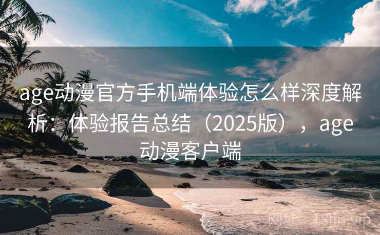 age动漫官方手机端体验怎么样深度解析：体验报告总结（2025版），age动漫客户端