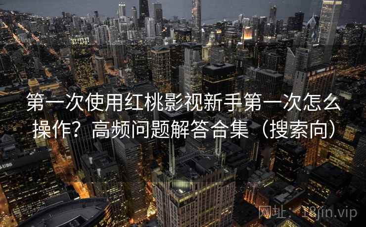 第一次使用红桃影视新手第一次怎么操作？高频问题解答合集（搜索向）