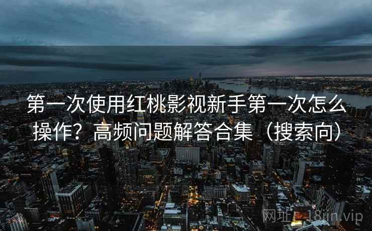第一次使用红桃影视新手第一次怎么操作？高频问题解答合集（搜索向）